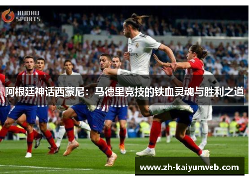 阿根廷神话西蒙尼：马德里竞技的铁血灵魂与胜利之道