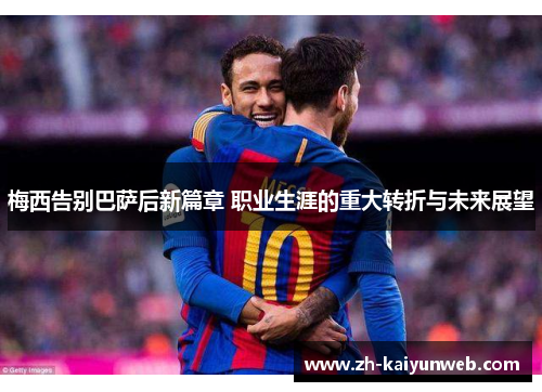 梅西告别巴萨后新篇章 职业生涯的重大转折与未来展望