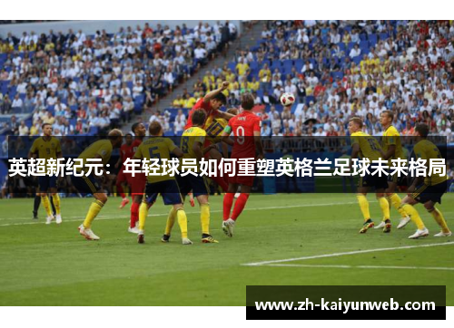 英超新纪元：年轻球员如何重塑英格兰足球未来格局