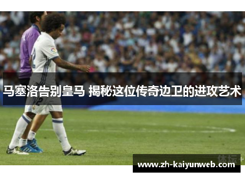 马塞洛告别皇马 揭秘这位传奇边卫的进攻艺术